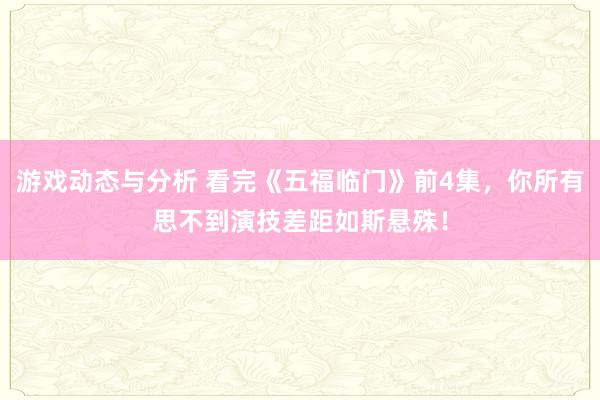 游戏动态与分析 看完《五福临门》前4集，你所有思不到演技差距如斯悬殊！