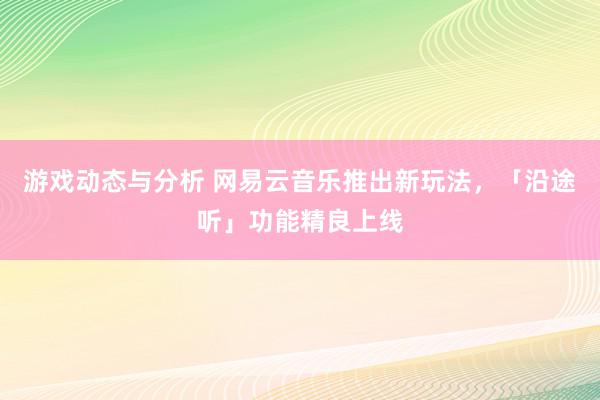 游戏动态与分析 网易云音乐推出新玩法，「沿途听」功能精良上线