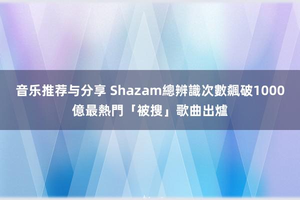 音乐推荐与分享 Shazam總辨識次數飆破1000億　最熱門「被搜」歌曲出爐