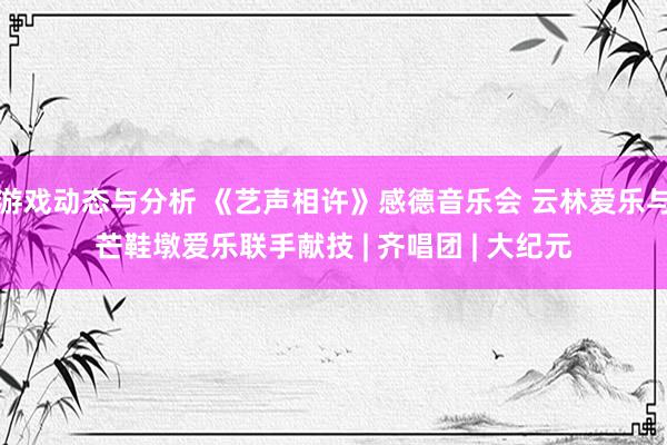 游戏动态与分析 《艺声相许》感德音乐会 云林爱乐与芒鞋墩爱乐联手献技 | 齐唱团 | 大纪元