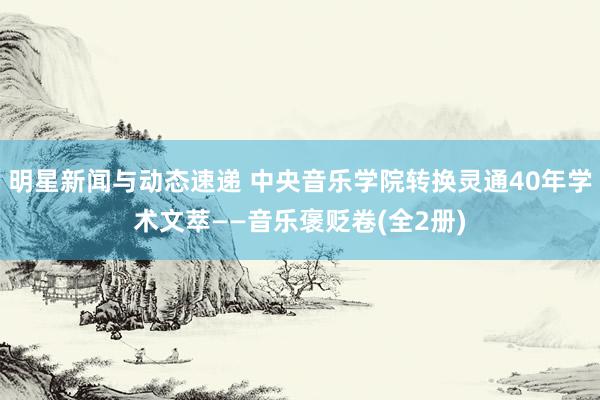 明星新闻与动态速递 中央音乐学院转换灵通40年学术文萃——音乐褒贬卷(全2册)