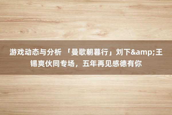 游戏动态与分析 「曼歌朝暮行」刘下&王锡爽伙同专场，五年再见感德有你