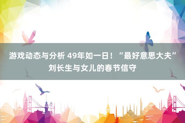 游戏动态与分析 49年如一日！“最好意思大夫”刘长生与女儿的春节信守