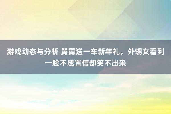 游戏动态与分析 舅舅送一车新年礼，外甥女看到一脸不成置信却笑不出来