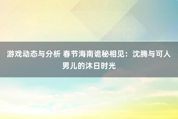 游戏动态与分析 春节海南诡秘相见：沈腾与可人男儿的沐日时光