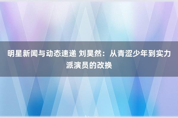 明星新闻与动态速递 刘昊然：从青涩少年到实力派演员的改换