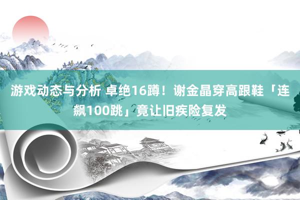 游戏动态与分析 卓绝16蹲！　谢金晶穿高跟鞋「连飙100跳」竟让旧疾险复发