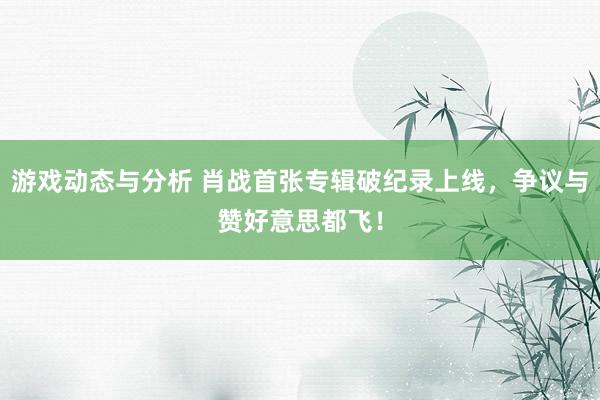 游戏动态与分析 肖战首张专辑破纪录上线，争议与赞好意思都飞！