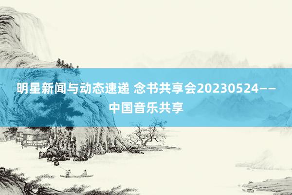 明星新闻与动态速递 念书共享会20230524——中国音乐共享