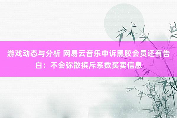 游戏动态与分析 网易云音乐申诉黑胶会员还有告白：不会弥散摈斥系数买卖信息