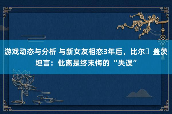 游戏动态与分析 与新女友相恋3年后，比尔・盖茨坦言：仳离是终末悔的 “失误”