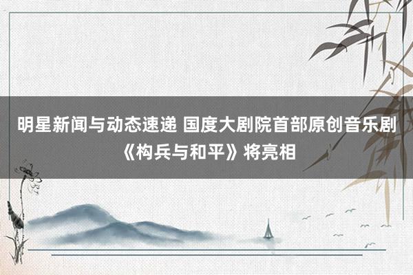 明星新闻与动态速递 国度大剧院首部原创音乐剧《构兵与和平》将亮相