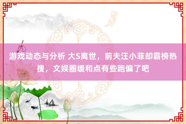 游戏动态与分析 大S离世，前夫汪小菲却霸榜热搜，文娱圈缓和点有些跑偏了吧