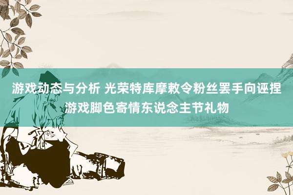 游戏动态与分析 光荣特库摩敕令粉丝罢手向诬捏游戏脚色寄情东说念主节礼物