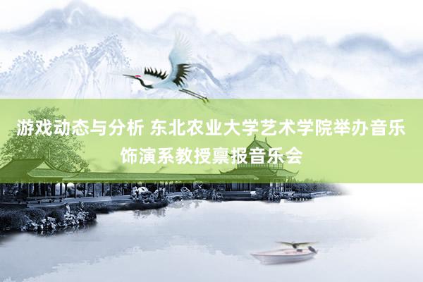 游戏动态与分析 东北农业大学艺术学院举办音乐饰演系教授禀报音乐会