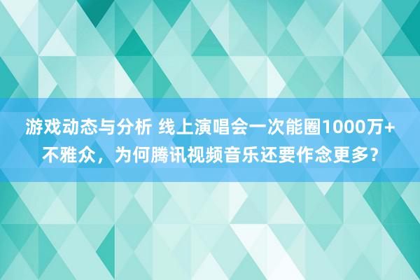 游戏动态与分析 线上演唱会一次能圈1000万+不雅众，为何腾讯视频音乐还要作念更多？