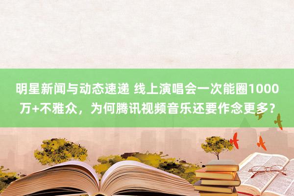 明星新闻与动态速递 线上演唱会一次能圈1000万+不雅众，为何腾讯视频音乐还要作念更多？