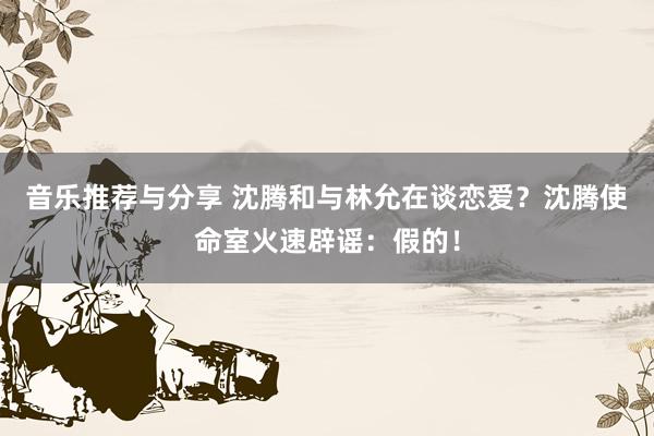 音乐推荐与分享 沈腾和与林允在谈恋爱？沈腾使命室火速辟谣：假的！