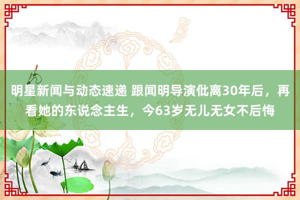 明星新闻与动态速递 跟闻明导演仳离30年后，再看她的东说念主生，今63岁无儿无女不后悔