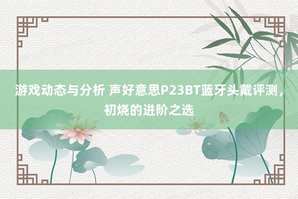 游戏动态与分析 声好意思P23BT蓝牙头戴评测，初烧的进阶之选