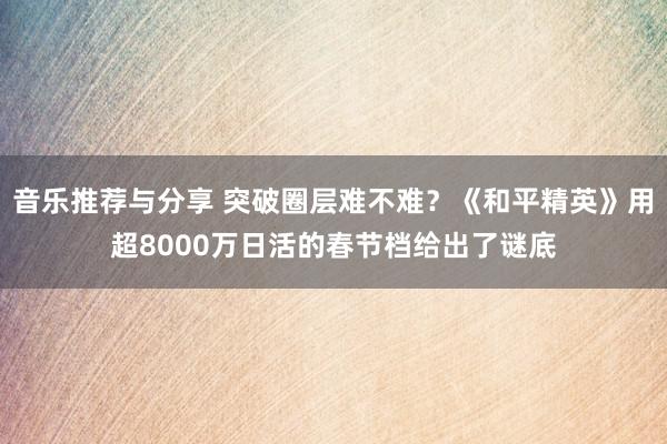 音乐推荐与分享 突破圈层难不难？《和平精英》用超8000万日活的春节档给出了谜底