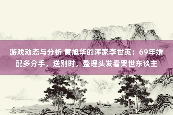 游戏动态与分析 黄旭华的浑家李世英：69年婚配多分手，送别时，整理头发看哭世东谈主