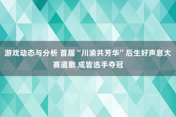 游戏动态与分析 首届“川渝共芳华”后生好声息大赛遣散 成皆选手夺冠