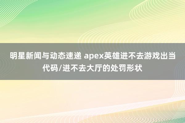 明星新闻与动态速递 apex英雄进不去游戏出当代码/进不去大厅的处罚形状