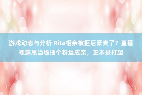 游戏动态与分析 Rita相亲被拒后豪爽了？直播裸露思当场抽个粉丝成亲，正本是打趣