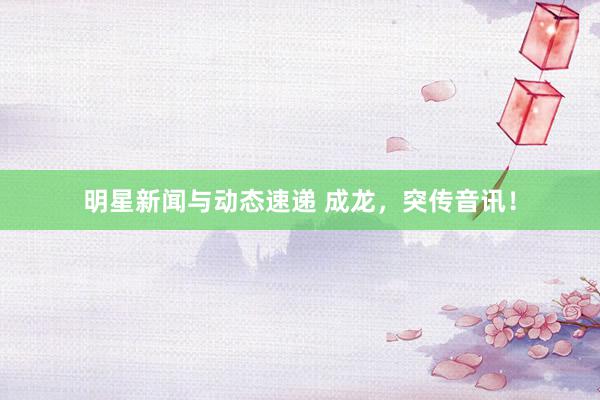 明星新闻与动态速递 成龙，突传音讯！