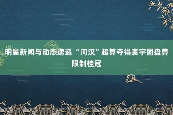 明星新闻与动态速递 “河汉”超算夺得寰宇图盘算限制桂冠