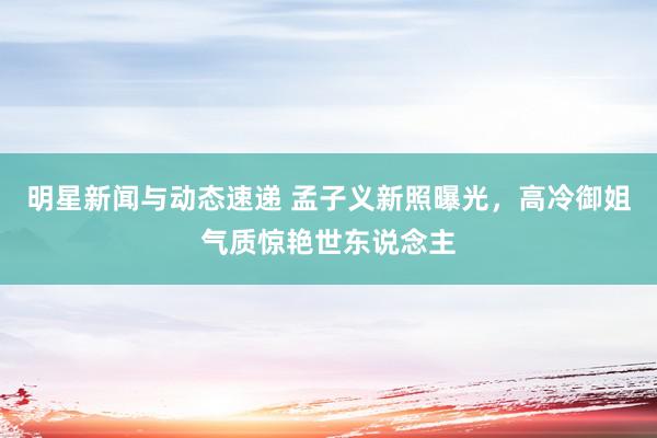 明星新闻与动态速递 孟子义新照曝光，高冷御姐气质惊艳世东说念主