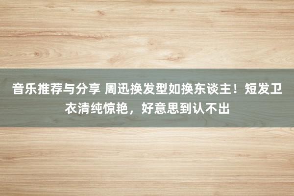 音乐推荐与分享 周迅换发型如换东谈主！短发卫衣清纯惊艳，好意思到认不出