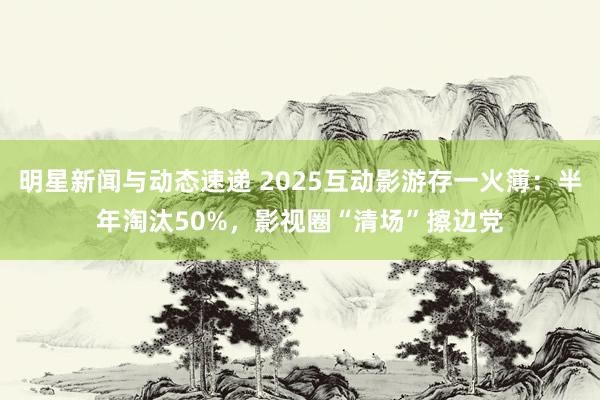 明星新闻与动态速递 2025互动影游存一火簿：半年淘汰50%，影视圈“清场”擦边党