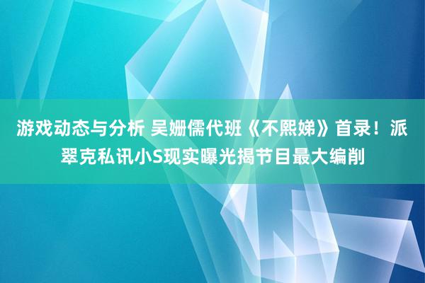 游戏动态与分析 吴姗儒代班《不熙娣》首录！派翠克私讯小S现实曝光揭节目最大编削