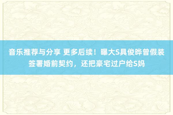 音乐推荐与分享 更多后续！曝大S具俊晔曾假装签署婚前契约，还把豪宅过户给S妈