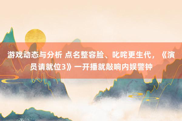 游戏动态与分析 点名整容脸、叱咤更生代，《演员请就位3》一开播就敲响内娱警钟