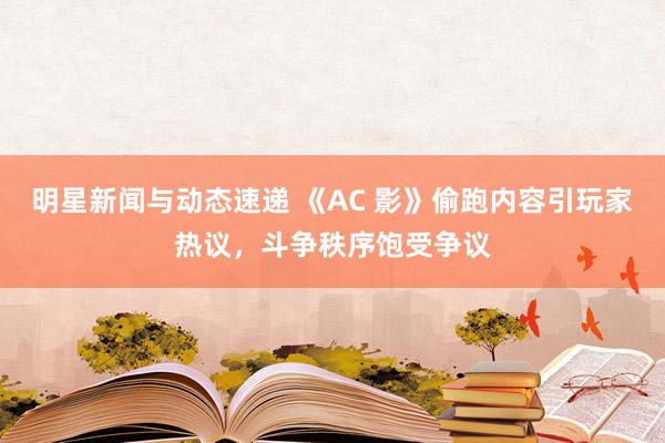 明星新闻与动态速递 《AC 影》偷跑内容引玩家热议，斗争秩序饱受争议