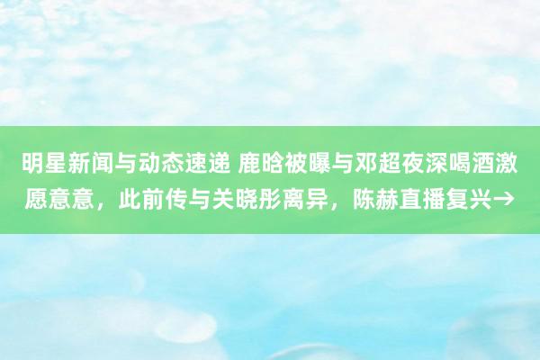 明星新闻与动态速递 鹿晗被曝与邓超夜深喝酒激愿意意，此前传与关晓彤离异，陈赫直播复兴→