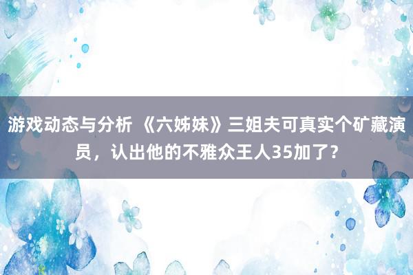 游戏动态与分析 《六姊妹》三姐夫可真实个矿藏演员，认出他的不雅众王人35加了？