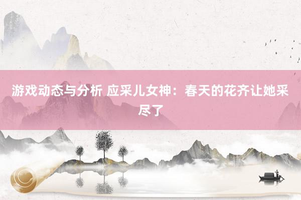 游戏动态与分析 应采儿女神：春天的花齐让她采尽了