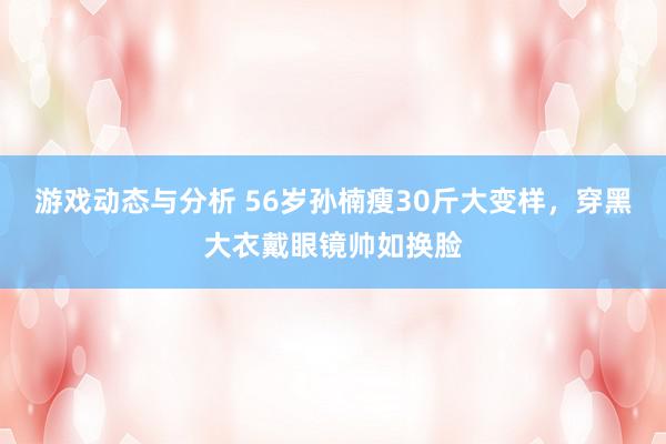 游戏动态与分析 56岁孙楠瘦30斤大变样，穿黑大衣戴眼镜帅如换脸