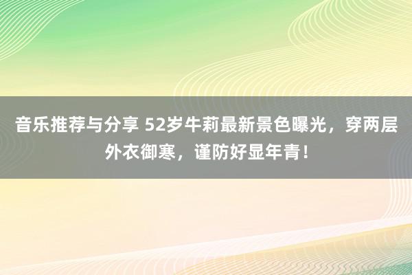 音乐推荐与分享 52岁牛莉最新景色曝光，穿两层外衣御寒，谨防好显年青！