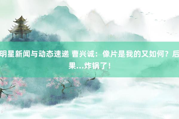 明星新闻与动态速递 曹兴诚：像片是我的又如何？后果...炸锅了！