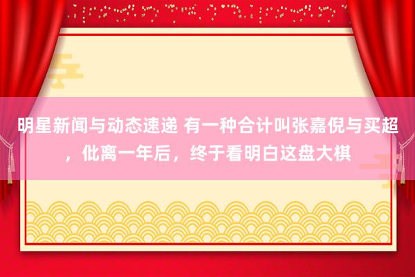 明星新闻与动态速递 有一种合计叫张嘉倪与买超，仳离一年后，终于看明白这盘大棋