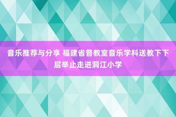 音乐推荐与分享 福建省普教室音乐学科送教下下层举止走进洞江小学