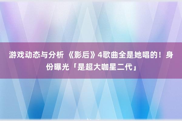 游戏动态与分析 《影后》4歌曲全是她唱的！　身份曝光「是超大咖星二代」