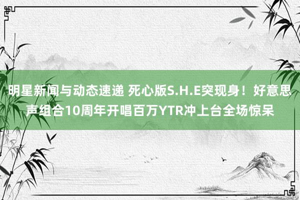 明星新闻与动态速递 死心版S.H.E突现身！好意思声组合10周年开唱　百万YTR冲上台全场惊呆