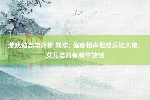 游戏动态与分析 刘欢: 偏疼相声但成乐坛大佬, 女儿培育有利中缺憾