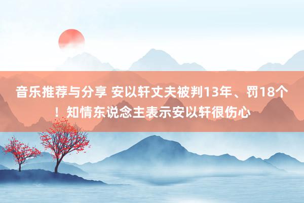 音乐推荐与分享 安以轩丈夫被判13年、罚18个！知情东说念主表示安以轩很伤心